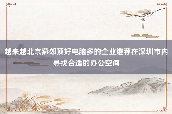 越来越北京燕郊顶好电脑多的企业遴荐在深圳市内寻找合适的办公空间